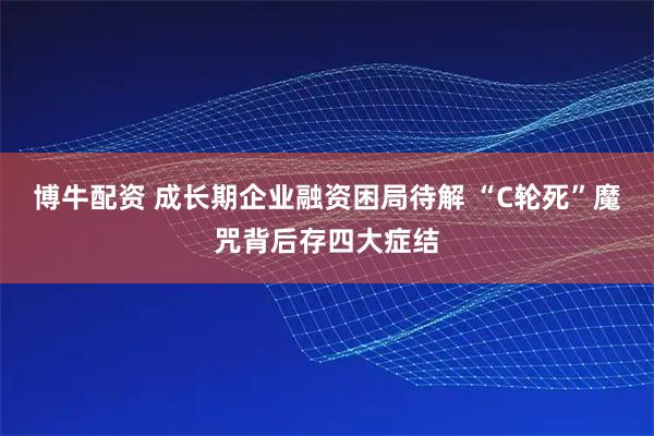 博牛配资 成长期企业融资困局待解 “C轮死”魔咒背后存四大症结