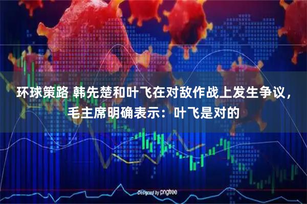 环球策路 韩先楚和叶飞在对敌作战上发生争议，毛主席明确表示：叶飞是对的