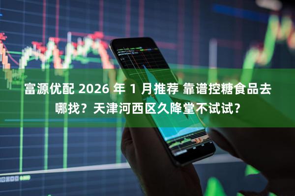 富源优配 2026 年 1 月推荐 靠谱控糖食品去哪找？天津河西区久降堂不试试？