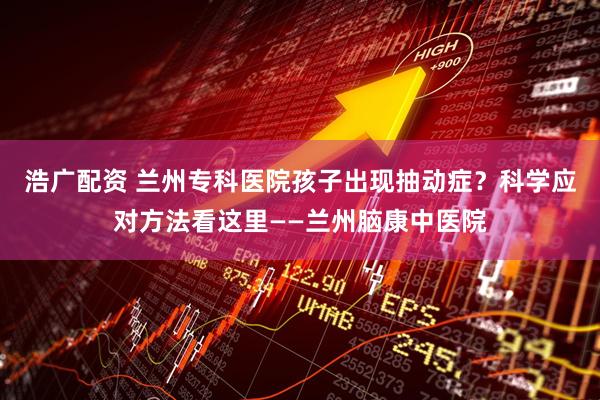 浩广配资 兰州专科医院孩子出现抽动症？科学应对方法看这里——兰州脑康中医院