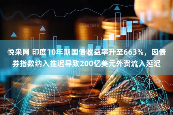 悦来网 印度10年期国债收益率升至663%，因债券指数纳入推迟导致200亿美元外资流入延迟