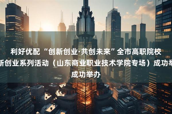 利好优配 “创新创业·共创未来”全市高职院校创新创业系列活动（山东商业职业技术学院专场）成功举办