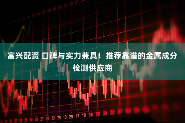 富兴配资 口碑与实力兼具！推荐靠谱的金属成分检测供应商