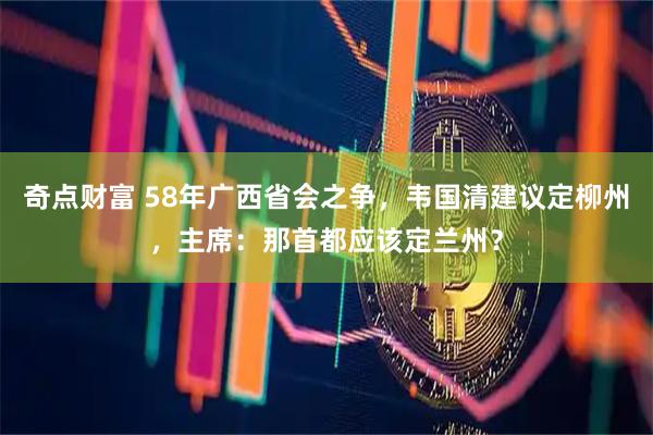 奇点财富 58年广西省会之争,韦国清建议定柳州,主席:那首都应该定兰州?