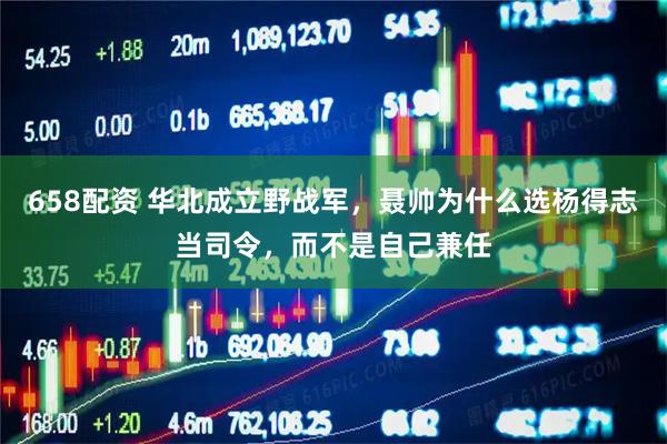 658配资 华北成立野战军，聂帅为什么选杨得志当司令，而不是自己兼任