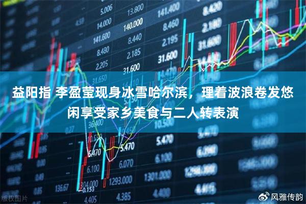 益阳指 李盈莹现身冰雪哈尔滨，理着波浪卷发悠闲享受家乡美食与二人转表演