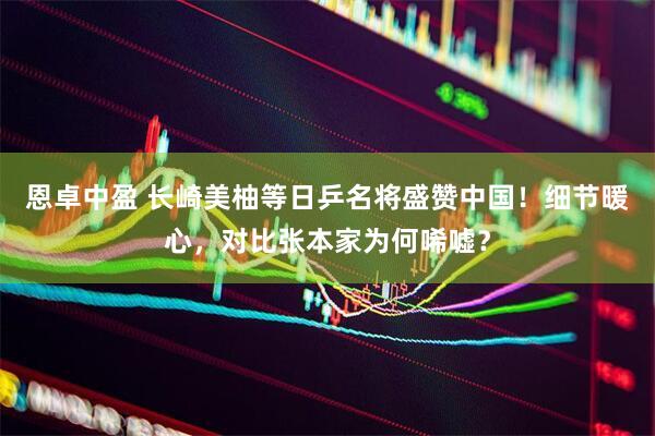 恩卓中盈 长崎美柚等日乒名将盛赞中国！细节暖心，对比张本家为何唏嘘？