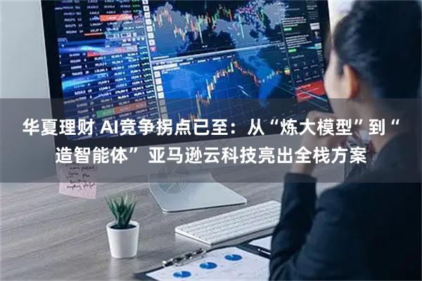 华夏理财 AI竞争拐点已至：从“炼大模型”到“造智能体” 亚马逊云科技亮出全栈方案