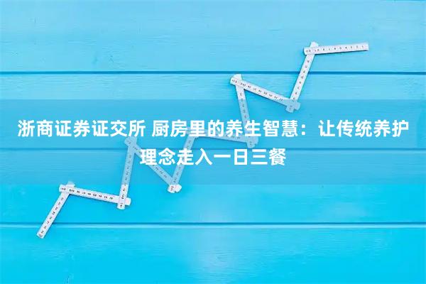 浙商证券证交所 厨房里的养生智慧：让传统养护理念走入一日三餐