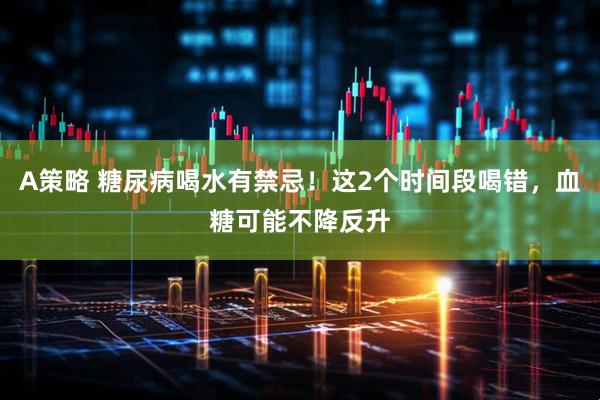 A策略 糖尿病喝水有禁忌！这2个时间段喝错，血糖可能不降反升