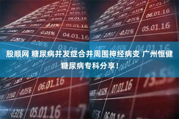 股顺网 糖尿病并发症合并周围神经病变 广州恒健糖尿病专科分享！