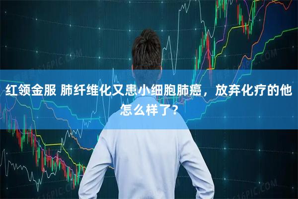 红领金服 肺纤维化又患小细胞肺癌，放弃化疗的他怎么样了？