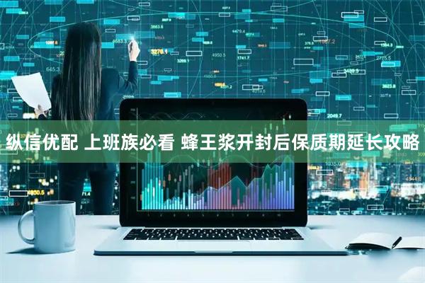 纵信优配 上班族必看 蜂王浆开封后保质期延长攻略