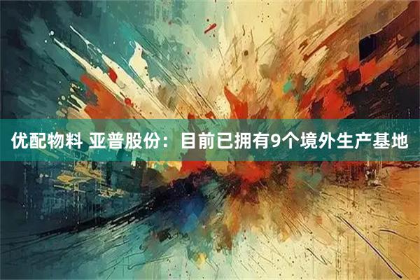 优配物料 亚普股份：目前已拥有9个境外生产基地
