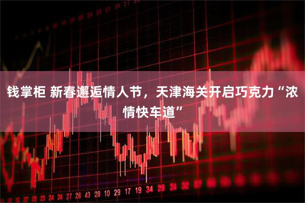 钱掌柜 新春邂逅情人节，天津海关开启巧克力“浓情快车道”