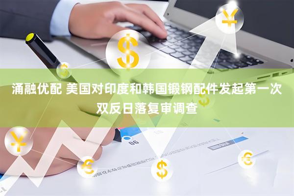 涌融优配 美国对印度和韩国锻钢配件发起第一次双反日落复审调查