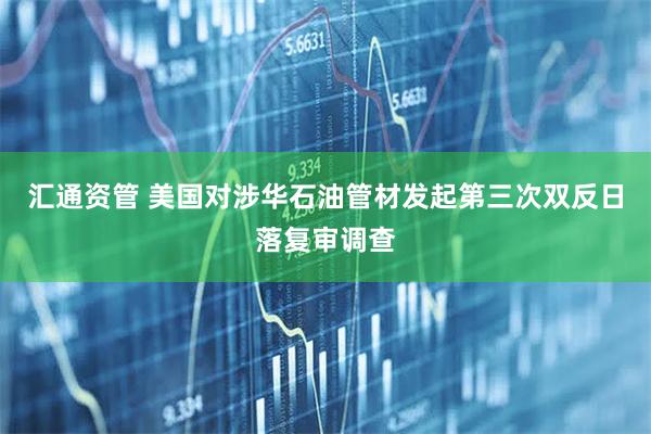 汇通资管 美国对涉华石油管材发起第三次双反日落复审调查