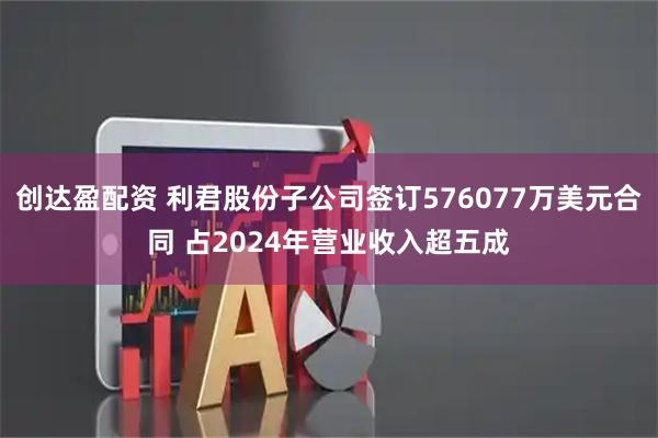 创达盈配资 利君股份子公司签订576077万美元合同 占2024年营业收入超五成