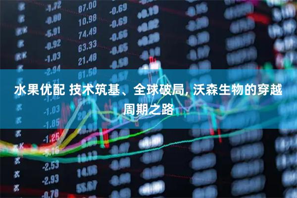 水果优配 技术筑基、全球破局, 沃森生物的穿越周期之路