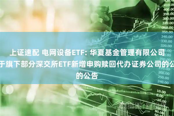 上证速配 电网设备ETF: 华夏基金管理有限公司关于旗下部分深交所ETF新增申购赎回代办证券公司的公告
