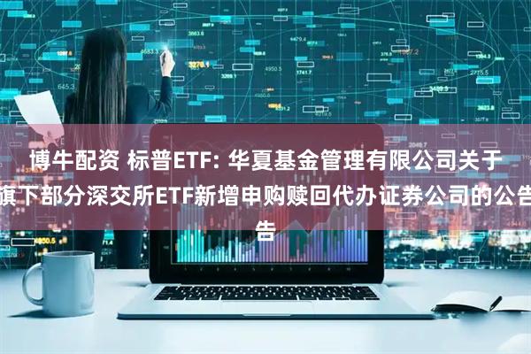 博牛配资 标普ETF: 华夏基金管理有限公司关于旗下部分深交所ETF新增申购赎回代办证券公司的公告