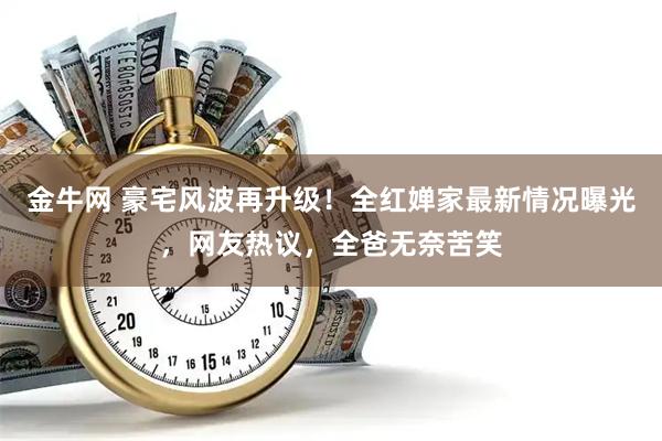 金牛网 豪宅风波再升级！全红婵家最新情况曝光，网友热议，全爸无奈苦笑