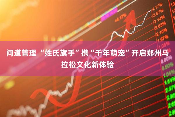 问道管理 “姓氏旗手”携“千年萌宠”开启郑州马拉松文化新体验