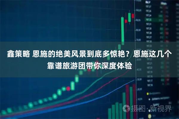 鑫策略 恩施的绝美风景到底多惊艳？恩施这几个靠谱旅游团带你深度体验