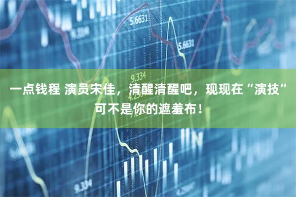 一点钱程 演员宋佳，清醒清醒吧，现现在“演技”可不是你的遮羞布！