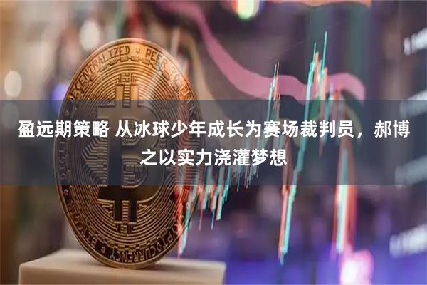 盈远期策略 从冰球少年成长为赛场裁判员，郝博之以实力浇灌梦想