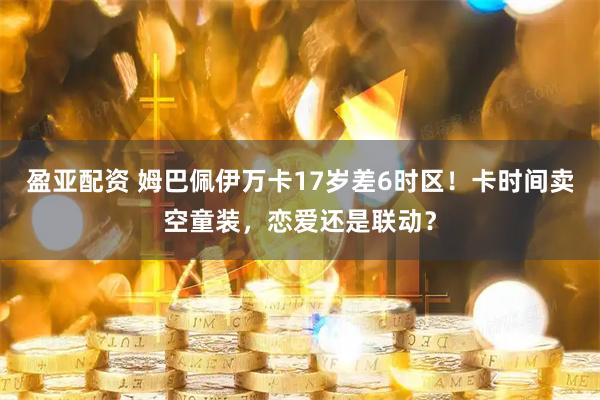 盈亚配资 姆巴佩伊万卡17岁差6时区！卡时间卖空童装，恋爱还是联动？