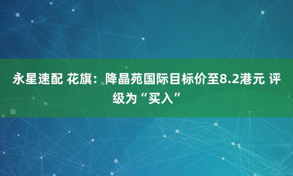 永星速配 花旗：降晶苑国际目标价至8.2港元 评级为“买入”
