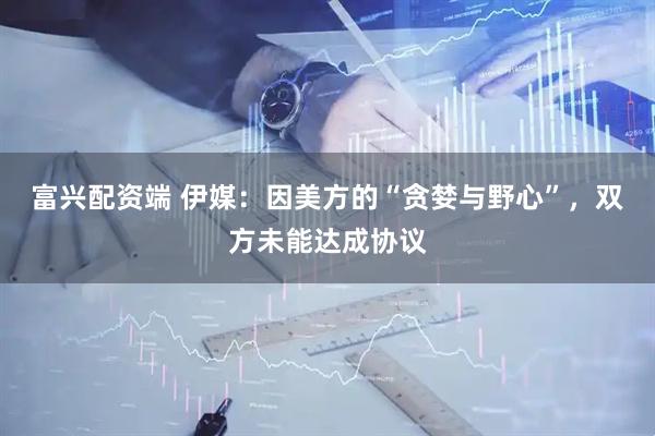 富兴配资端 伊媒：因美方的“贪婪与野心”，双方未能达成协议