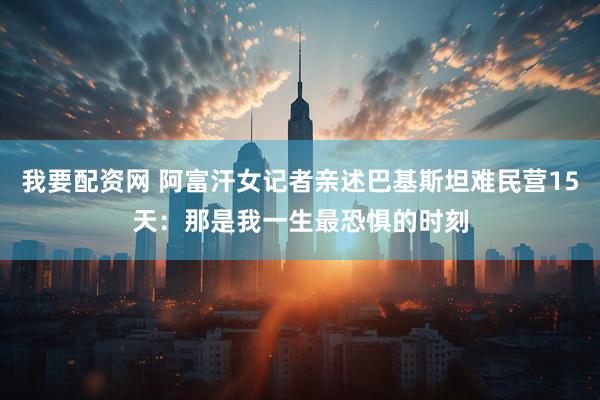 我要配资网 阿富汗女记者亲述巴基斯坦难民营15天:那是我一生最恐惧的时刻