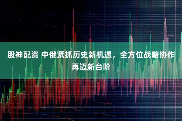 股神配资 中俄紧抓历史新机遇，全方位战略协作再迈新台阶