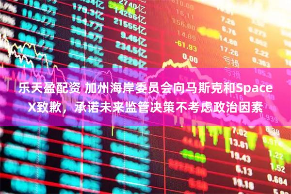 乐天盈配资 加州海岸委员会向马斯克和SpaceX致歉,承诺未来监管决策不考虑政治因素