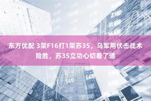 东方优配 3架F16打1架苏35，乌军用伏击战术险胜，苏35立功心切着了道