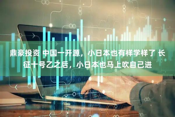 鼎豪投资 中国一开源，小日本也有样学样了 长征十号乙之后，小日本也马上吹自己进